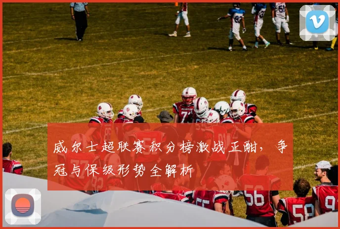 威尔士超联赛积分榜激战正酣，争冠与保级形势全解析