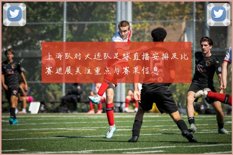 上海队对大连队足球直播安排及比赛进展关注重点与赛果信息