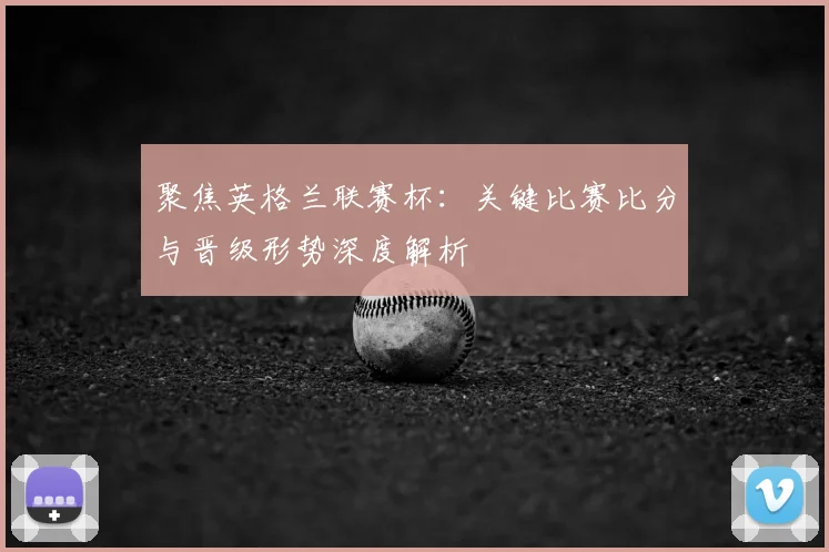 聚焦英格兰联赛杯：关键比赛比分与晋级形势深度解析