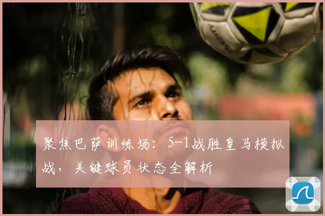 聚焦巴萨训练场：5-1战胜皇马模拟战，关键球员状态全解析