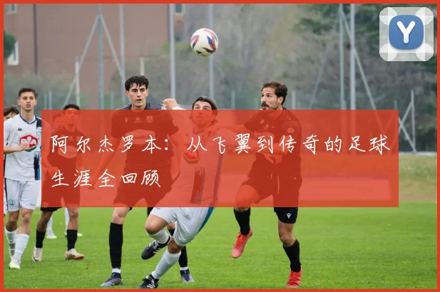 阿尔杰罗本：从飞翼到传奇的足球生涯全回顾