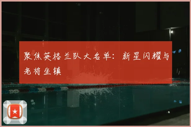 聚焦英格兰队大名单：新星闪耀与老将坐镇