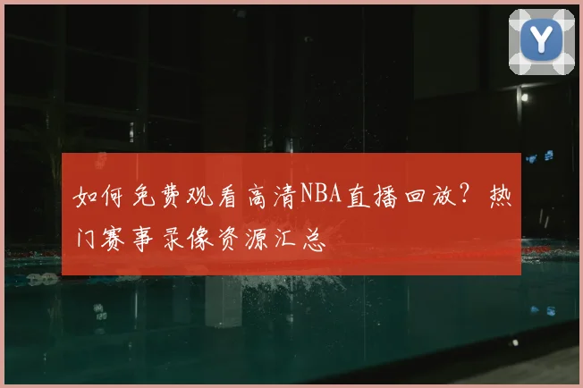 如何免费观看高清NBA直播回放？热门赛事录像资源汇总